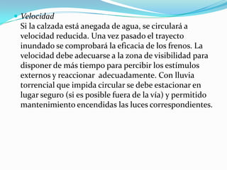  Velocidad
 Si la calzada está anegada de agua, se circulará a
 velocidad reducida. Una vez pasado el trayecto
 inundado se comprobará la eficacia de los frenos. La
 velocidad debe adecuarse a la zona de visibilidad para
 disponer de más tiempo para percibir los estímulos
 externos y reaccionar adecuadamente. Con lluvia
 torrencial que impida circular se debe estacionar en
 lugar seguro (si es posible fuera de la vía) y permitido
 mantenimiento encendidas las luces correspondientes.
 