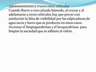  Adelantamientos y cruces entre vehículos
 Cuando llueve o con calzada húmeda, al cruzar y al
 adelantarse a otros vehículos hay que prever con
 antelación la falta de visibilidad por las salpicaduras de
 agua sucia y barro que se producen en estos casos.
 Accionar el limpiaparabrisas y el lavaparabrisas para
 limpiar la suciedad que se adhiere al vidrio.
 