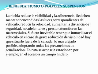  B- NIEBLA, HUMO O POLVO EN SUSPENSION.

La niebla reduce la visibilidad y la adherencia. Se deben
mantener encendidas las luces correspondientes del
vehículo, reducir la velocidad, aumentar la distancia de
seguridad, no adelantarse y prestar atención en las
marcas viales. Si fuera inevitable tener que inmovilizar el
vehículo en el caso de grave reducción de visibilidad hay
que situarlo fuera de la calzada, lo mas alejado
posible, adoptando todas las precauciones de
señalización. En ruta se aconseja estacionar, por
ejemplo, en el acceso a un campo lindero.
 