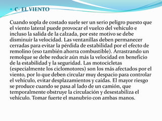  C- EL VIENTO

Cuando sopla de costado suele ser un serio peligro puesto que
el viento lateral puede provocar el vuelco del vehículo e
incluso la salida de la calzada, por este motivo se debe
disminuir la velocidad. Las ventanillas deben permanecer
cerradas para evitar la pérdida de estabilidad por el efecto de
remolino (eso también ahorra combustible). Arrastrando un
remolque se debe reducir aún más la velocidad en beneficio
de la estabilidad y la seguridad. Las motocicletas
(especialmente los ciclomotores) son los más afectados por el
viento, por lo que deben circular muy despacio para controlar
el vehículo, evitar desplazamientos y caídas. El mayor riesgo
se produce cuando se pasa al lado de un camión, que
temporalmente obstruye la circulación y desestabiliza el
vehículo. Tomar fuerte el manubrio con ambas manos.
 