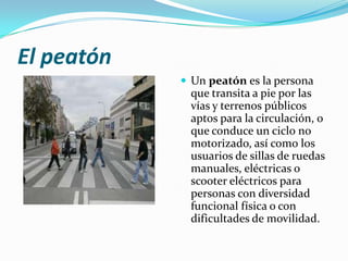 El peatón
             Un peatón es la persona
             que transita a pie por las
             vías y terrenos públicos
             aptos para la circulación, o
             que conduce un ciclo no
             motorizado, así como los
             usuarios de sillas de ruedas
             manuales, eléctricas o
             scooter eléctricos para
             personas con diversidad
             funcional física o con
             dificultades de movilidad.
 