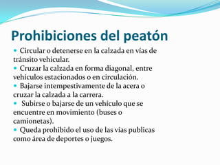 Prohibiciones del peatón
 Circular o detenerse en la calzada en vías de
tránsito vehicular.
 Cruzar la calzada en forma diagonal, entre
vehículos estacionados o en circulación.
 Bajarse intempestivamente de la acera o
cruzar la calzada a la carrera.
 Subirse o bajarse de un vehículo que se
encuentre en movimiento (buses o
camionetas).
 Queda prohibido el uso de las vías publicas
como área de deportes o juegos.
 