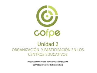 Unidad 2
ORGANIZACIÓN Y PARTICIPACIÓN EN LOS
CENTROS EDUCATIVOS
PROCESOS EDUCATIVOS Y ORGANIZACIÓN ESCOLAR
COFPDE (Universidad de Extremadura)
 