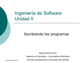 Ingeniería de Software Unidad II Escribiendo los programas Sergio Sánchez Rios. Ingeniero en Informática – Licenciado en Informática Docente Jornada Parcial Universidad Viña del Mar 