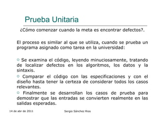 Prueba Unitaria ¿Cómo comenzar cuando la meta es encontrar defectos?. El proceso es similar al que se utiliza, cuando se prueba un programa asignado como tarea en la universidad: Se examina el código, leyendo minuciosamente, tratando de localizar defectos en los algoritmos, los datos y la sintaxis. Comparar el código con las especificaciones y con el diseño hasta tener la certeza de considerar todos los casos relevantes. Finalmente se desarrollan los casos de prueba para demostrar que las entradas se convierten realmente en las salidas esperadas.  14 de abr de 2011 Sergio Sánchez Rios 