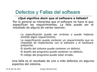 Defectos y Fallas del software ¿Qué significa decir que el software a fallado? Por lo general se interpreta que el software no hace lo que especifican los requerimientos. La falla puede ser el resultado de alguna de varias razones: La especificación puede ser errónea o puede haberse omitido algún requerimiento. La especificación puede contener un requerimiento que es imposible de implementar con el software y el hardware preescrito. El diseño del sistema puede contener un defecto. El diseño del programa puede contener un defecto. El código del programa puede estar errado. 14 de abr de 2011 Sergio Sánchez Rios Una falla es el resultado de uno o más defectos en algunos aspectos del sistema. 