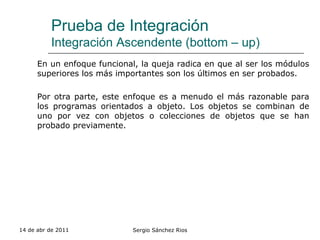 Prueba de Integración Integración Ascendente (bottom – up) En un enfoque funcional, la queja radica en que al ser los módulos superiores los más importantes son los últimos en ser probados. Por otra parte, este enfoque es a menudo el más razonable para los programas orientados a objeto. Los objetos se combinan de uno por vez con objetos o colecciones de objetos que se han probado previamente. 14 de abr de 2011 Sergio Sánchez Rios 