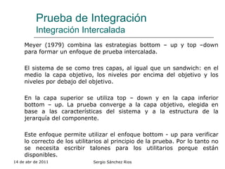 Prueba de Integración Integración Intercalada Meyer (1979) combina las estrategias bottom – up y top –down para formar un enfoque de prueba intercalada. El sistema de se como tres capas, al igual que un sandwich: en el medio la capa objetivo, los niveles por encima del objetivo y los niveles por debajo del objetivo. En la capa superior se utiliza top – down y en la capa inferior bottom – up. La prueba converge a la capa objetivo, elegida en base a las características del sistema y a la estructura de la jerarquía del componente. Este enfoque permite utilizar el enfoque bottom - up para verificar lo correcto de los utilitarios al principio de la prueba. Por lo tanto no se necesita escribir talones para los utilitarios porque están disponibles. 14 de abr de 2011 Sergio Sánchez Rios 