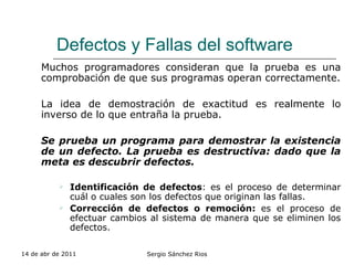 Defectos y Fallas del software Muchos programadores consideran que la prueba es una comprobación de que sus programas operan correctamente. La idea de demostración de exactitud es realmente lo inverso de lo que entraña la prueba. Se prueba un programa para demostrar la existencia de un defecto. La prueba es destructiva: dado que la meta es descubrir defectos. Identificación de defectos : es el proceso de determinar cuál o cuales son los defectos que originan las fallas. Corrección de defectos o remoción:  es el proceso de efectuar cambios al sistema de manera que se eliminen los defectos.   14 de abr de 2011 Sergio Sánchez Rios 