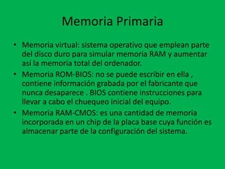 Memoria Primaria
• Memoria virtual: sistema operativo que emplean parte
del disco duro para simular memoria RAM y aumentar
así la memoria total del ordenador.
• Memoria ROM-BIOS: no se puede escribir en ella ,
contiene información grabada por el fabricante que
nunca desaparece . BIOS contiene instrucciones para
llevar a cabo el chuequeo inicial del equipo.
• Memoria RAM-CMOS: es una cantidad de memoria
incorporada en un chip de la placa base cuya función es
almacenar parte de la configuración del sistema.
 