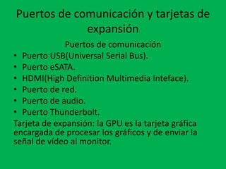Puertos de comunicación y tarjetas de
expansión
Puertos de comunicación
• Puerto USB(Universal Serial Bus).
• Puerto eSATA.
• HDMI(High Definition Multimedia Inteface).
• Puerto de red.
• Puerto de audio.
• Puerto Thunderbolt.
Tarjeta de expansión: la GPU es la tarjeta gráfica
encargada de procesar los gráficos y de enviar la
señal de vídeo al monitor.
 