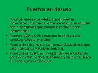 Puertos en desuso
• Puertos series y paralelo: transfieren la
información de forma lenta por le que se utilizan
con dispositivos que envían o reciben poca
información.
• Puertos VGA y DVI: conectan la salida de la
tarjeta gráfica al monitor.
• Puerto de infrarrojos: Comunica dispositivos que
están cercanos y visibles entre sí.
• Puerto IEEE 1394: es un estándar de interfaz de
conexión destinado a la entrada y salida de datos
en serie a gran velocidad.
 