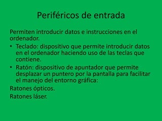 Periféricos de entrada
Permiten introducir datos e instrucciones en el
ordenador.
• Teclado: dispositivo que permite introducir datos
en el ordenador haciendo uso de las teclas que
contiene.
• Ratón: dispositivo de apuntador que permite
desplazar un puntero por la pantalla para facilitar
el manejo del entorno gráfica:
Ratones ópticos.
Ratones láser.
 