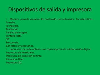 Dispositivos de salida y impresora
• Monitor: permite visualizar los contenidos del ordenador . Características:
Tamaño.
Tecnología.
Resolución.
Calidad de imagen.
Pantalla táctil.
3D.
Frecuencia.
Conectores y accesorios.
• Impresora: permite obtener una copia impresa de la información digital.
Impresora de matriciales.
Impresora de inyección de tinta.
Impresora láser.
Impresora 3D.
 