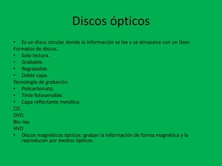 Discos ópticos
• Es un disco circular donde la información se lee y se almacena con un láser.
Formatos de discos.
• Solo lectura.
• Grabable.
• Regrabable.
• Doble capa.
Tecnología de grabación.
• Policarbonato.
• Tinte fotosensible.
• Capa reflectante metálica.
CD.
DVD.
Blu-ray.
HVD
• Discos magnéticos ópticos: graban la información de forma magnética y la
reproducen por medios ópticos.
 