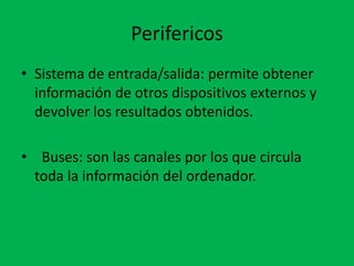 Perifericos
• Sistema de entrada/salida: permite obtener
información de otros dispositivos externos y
devolver los resultados obtenidos.
• Buses: son las canales por los que circula
toda la información del ordenador.
 