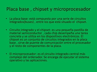Placa base , chipset y microprocesador
• La placa base: está compuesta por una serie de circuitos
integrados(buses) , entre los que está situado el chipset.
• Circuito integrado y el chipset: es una pequeña pastilla de
material semiconductor , cada chip desempeña una tarea
concreta y se utiliza en los dispositivos electrónicos. El
chipset es un conjunto de circuitos integrados en la placa
base , sirve de puente de comunicación entre el procesador
y el resto de componentes de la placa.
• El microprocesador: es el circuito integrado central más
complejo del ordenador. Se encarga de ejecutar el sistema
operativo y las aplicaciones.
 