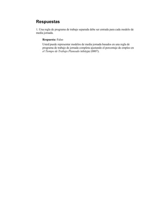 Respuestas
1. Una regla de programa de trabajo separada debe ser entrada para cada modelo de
media jornada.

     Respuesta: Falso
     Usted puede representar modelos de media jornada basados en una regla de
     programa de trabajo de jornada completa ajustando el porcentaje de empleo en
     el Tiempo de Trabajo Planeado infotype (0007).
 