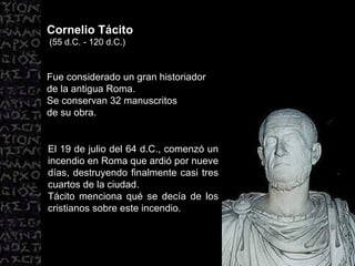 Cornelio Tácito (55 d.C. - 120 d.C.) Fue considerado un gran historiador  de la antigua Roma.  Se conservan 32 manuscritos  de su obra. El 19 de julio del 64 d.C., comenzó un incendio en Roma que ardió por nueve días, destruyendo finalmente casi tres cuartos de la ciudad.  Tácito menciona qué se decía de los cristianos sobre este incendio. 