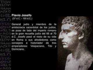Flavio Josefo (37 d.C. - 100 d.C.) General judío y miembro de la aristocracia sacerdotal de los judíos, se puso de lado del imperio romano en la gran revuelta judía del 66 al 70 d.C. Josefo pasó el resto de su vida en Roma o sus alrededores como consejero e historiador de tres emperadores: Vespaciano, Tito y Domiciano.  