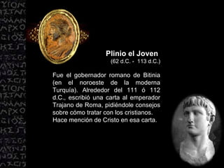 Plinio el Joven  (62 d.C. -  113 d.C.) Fue el gobernador romano de Bitinia (en el noroeste de la moderna Turquía). Alrededor del 111 ó 112 d.C., escribió una carta al emperador Trajano de Roma, pidiéndole consejos sobre cómo tratar con los cristianos. Hace mención de Cristo en esa carta. 