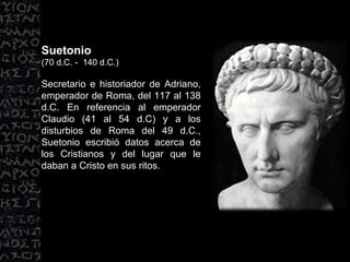 Suetonio (70 d.C. -  140 d.C.) Secretario e historiador de Adriano, emperador de Roma, del 117 al 138 d.C. En referencia al emperador Claudio (41 al 54 d.C) y a los disturbios de Roma del 49 d.C., Suetonio escribió datos acerca de los Cristianos y del lugar que le daban a Cristo en sus ritos.  
