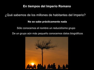 En tiempos del Imperio Romano ¿Qué sabemos de los millones de habitantes del Imperio? No se sabe prácticamente nada Sólo conocemos el nombre un reducidísimo grupo  De un grupo aún más pequeño conocemos datos biográficos 