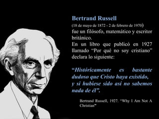 Bertrand Russell (18 de mayo de 1872 - 2 de febrero de 1970 )   fue un filósofo, matemático y escritor británico. En un libro que publicó en 1927 llamado “Por qué no soy cristiano” declara lo siguiente:  “ Históricamente es bastante dudoso que Cristo haya existido,  y si hubiese sido así no sabemos nada de él”.  Bertrand Russell, 1927. “Why I Am Not A Christian ”  