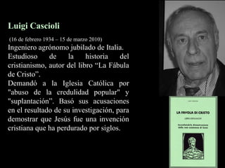 Luigi Cascioli (16 de febrero 1934 – 15 de marzo 2010) Ingeniero agrónomo jubilado de Italia.  Estudioso de la historia del cristianismo, autor del libro “La Fábula de Cristo”. Demandó a la Iglesia Católica por "abuso de la credulidad popular" y "suplantación”. Basó sus acusaciones en el resultado de su investigación, para demostrar que Jesús fue una invención cristiana que ha perdurado por siglos. 
