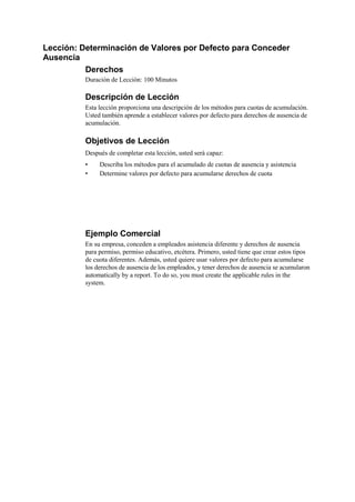 Lección: Determinación de Valores por Defecto para Conceder
Ausencia
          Derechos
          Duración de Lección: 100 Minutos

          Descripción de Lección
          Esta lección proporciona una descripción de los métodos para cuotas de acumulación.
          Usted también aprende a establecer valores por defecto para derechos de ausencia de
          acumulación.

          Objetivos de Lección
          Después de completar esta lección, usted será capaz:
          •    Describa los métodos para el acumulado de cuotas de ausencia y asistencia
          •    Determine valores por defecto para acumularse derechos de cuota




          Ejemplo Comercial
          En su empresa, conceden a empleados asistencia diferente y derechos de ausencia
          para permiso, permiso educativo, etcétera. Primero, usted tiene que crear estos tipos
          de cuota diferentes. Además, usted quiere usar valores por defecto para acumularse
          los derechos de ausencia de los empleados, y tener derechos de ausencia se acumularon
          automatically by a report. To do so, you must create the applicable rules in the
          system.
 
