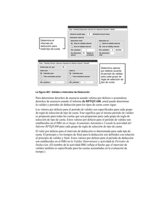 Determina el
    intervalo de
    deducción para
    cada tipo de cuota




                                                         Determina valores
                                                         por defecto durante
                                                         el período de validez
                                                         para cada grupo de
                                                         regla de selección de
                                                         tipo de cuota



La figura 461: Validez e Intervalos de Deducción

Para determinar derechos de ausencia usando valores por defecto o acumularse
derechos de ausencia usando el informe de RPTQTA00, usted puede determinar
la validez y períodos de deducción para los tipos de cuota como sigue:
Los valores por defecto para el período de validez son especificados para cada grupo
de regla de selección de tipo de cuota. Este significa que el mismo período de validez
es propuesto para todas las cuotas que son propuestas para cada grupo de regla de
selección de tipo de cuota. Estos valores por defecto para el período de validez son
establecidos en el IMG en el Juego Acumulado Automático Usando la actividad del
Informe RPTQTA00 para cada grupo de regla de selección de tipo de cuota.
El valor por defecto para el intervalo de deducción es determinado para cada tipo de
cuota. El principio y los tiempos de final para la deducción son definidos con relación
al principio de validez y final. Estos valores por defecto para el período de deducción
son establecidos en el IMG en la Validez Determinaré y actividad de Períodos de
Deducción. (El nombre de la actividad IMG refleja el hecho que el intervalo de
validez también es especificado para las cuotas acumuladas en la evaluación de
tiempo.)
 
