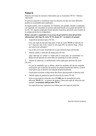 Tarea 4:
Derechos de Cuota de Ausencia Adicionales que se Acumulan (70+## = Permiso
Adicional)
El ejercicio siguiente se manifiesta como los derechos de tipos de cuota diferentes
pueden ser acumulados para empleados.
En algunos países, este es requerido. En Alemania, por ejemplo, desafió a empleados
son requerido ser concedidos el permiso adicional basado en su grado del desafío. En
los EE. UU, algunos empleados tienen derecho al permiso adicional como la parte de
la compensación de los trabajadores.
Deben conceder a empleados en sus áreas de personal tres días del permiso
adicional por año (tipo de cuota 70+##, donde ## = su número de grupo).
1.    Especificar derechos bajos (70+##)
     Cree una regla de derecho baja para el tipo de cuota 70+## (el derecho de
     los 3 días por año civil). Llame la esta regla 001 de derecho baja. ¿Tiene
     que usted crear subreglas?
     Use el año civil como el período en el cual el derecho bajo está basado.
2.    Definir validez e intervalos de deducción (70+##)
     ¿Qué intervalo de validez es válido para la cuota para ser acumulada? La
     deducción del derecho de cuota debe ser permitida en el año corriente.
3.   Definir la reducción y el doblamiento sobre reglas para derechos de cuota
(70+##)
     En caso de empleados que se afilian o dejan los mediados del año de compañía,
     usted quiere que el derecho de permiso sea proporcionalmente inferior, es decir
     usted quiere que el derecho sea reducido proporcionalmente.
     Usted quiere acorralar o abajo hasta días llenos determinando el derecho total.
4.    Definir reglas de generación para la selección de cuota (70+##)
     Entre en una regla de selección con el ID 002 para la acumulación cuota
     adicional 70+## (## = su número de grupo). Llame esta regla de selección, por
     ejemplo, Acumulado addl permiso 70+##.
     Las especificaciones siguientes son válidas para esta regla de selección:




                                                              Seguido después paginan
 