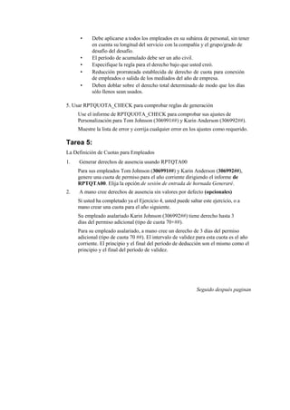 •    Debe aplicarse a todos los empleados en su subárea de personal, sin tener
           en cuenta su longitud del servicio con la compañía y el grupo/grado de
           desafío del desafío.
      •    El período de acumulado debe ser un año civil.
      •    Especifique la regla para el derecho bajo que usted creó.
      •    Reducción prorrateada establecida de derecho de cuota para conexión
           de empleados o salida de los mediados del año de empresa.
      •    Deben doblar sobre el derecho total determinado de modo que los días
           sólo llenos sean usados.

5. Usar RPTQUOTA_CHECK para comprobar reglas de generación
     Use el informe de RPTQUOTA_CHECK para comprobar sus ajustes de
     Personalización para Tom Johnson (306991##) y Karin Anderson (306992##).
     Muestre la lista de error y corrija cualquier error en los ajustes como requerido.

Tarea 5:
La Definición de Cuotas para Empleados
1.   Generar derechos de ausencia usando RPTQTA00
     Para sus empleados Tom Johnson (306991##) y Karin Anderson (306992##),
     genere una cuota de permiso para el año corriente dirigiendo el informe de
     RPTQTA00. Elija la opción de sesión de entrada de hornada Generaré.
2.   A mano cree derechos de ausencia sin valores por defecto (opcionales)
     Si usted ha completado ya el Ejercicio 4, usted puede saltar este ejercicio, o a
     mano crear una cuota para el año siguiente.
     Su empleado asalariado Karin Johnson (306992##) tiene derecho hasta 3
     días del permiso adicional (tipo de cuota 70+##).
     Para su empleado asalariado, a mano cree un derecho de 3 días del permiso
     adicional (tipo de cuota 70 ##). El intervalo de validez para esta cuota es el año
     corriente. El principio y el final del período de deducción son el mismo como el
     principio y el final del período de validez.




                                                               Seguido después paginan
 