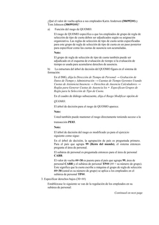 ¿Qué el valor de vuelta aplica a sus empleados Karin Anderson (306992##) y
     Tom Johnson (306991##)?
     a)    Función del rasgo de QUOMO:
          El rasgo de QUOMO especifica a que los empleados de grupo de regla de
          selección de tipo de cuota deben ser adjudicados según su asignación
          organizativa. Las reglas de selección de tipo de cuota serán especificadas
          para este grupo de regla de selección de tipo de cuota en un paso posterior
          para especificar como las cuotas de ausencia son acumuladas.
          Note:
          El grupo de regla de selección de tipo de cuota también puede ser
          adjudicado en el esquema de evaluación de tiempo si la evaluación de
          tiempo es usada para acumularse derechos de ausencia.
     b)   La estructura del árbol de decisión del QUOMO figura en el sistema de
     formación:
          En el IMG, elija la Dirección de Tiempo de Personal → Grabación de
          Datos de Tiempo y Administración → Cuentas de Tiempo Gerentes Usando
          Cuotas de Asistencia/Ausencia → Derechos de Ausencia Calculadores →
          Reglas para Generar Cuotas de Ausencia los • Especifican Grupos de
          Regla para la Selección de Tipo de Cuota.
          En el cuadro de diálogo subsecuente, elija el Rasgo Modificar opción de
          QUOMO.
          El árbol de decisión para el rasgo de QUOMO aparece.
          Note:
          Usted también puede mantener el rasgo directamente teniendo acceso a la
          transacción PE03.
          Note:
          El árbol de decisión del rasgo es modificado ya para el ejercicio
          siguiente como sigue:
          En el árbol de decisión, la agrupación de país es preguntada primero.
          Para el país que agrupa 99 (Resto del mundo), el sistema entonces
          pregunta el área de personal.
          El subárea de personal es preguntada entonces para el área de personal
          CABB.
          El valor de vuelta ##+30 es puesto para el país que agrupa 99, área de
          personal CABB y el subárea de personal TP## (## = su número de grupo).
          Este significa que la cuota escribe a máquina el grupo de regla de selección
          ##+30 (usted es su número de grupo) se aplica a los empleados en el
          subárea de personal TP##.
3. Especificar derechos bajos (30+##)
     Establézcase lo siguiente se van de la regulación de los empleados en su
     subárea de personal:
                                                              Continued on next page
 