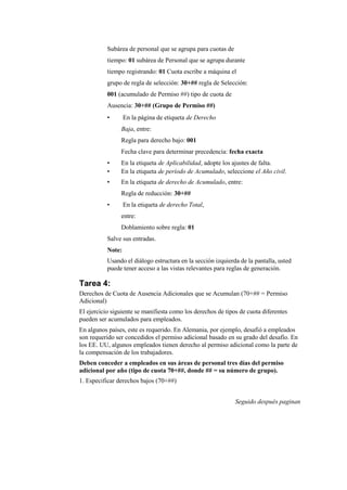 Subárea de personal que se agrupa para cuotas de
           tiempo: 01 subárea de Personal que se agrupa durante
           tiempo registrando: 01 Cuota escribe a máquina el
           grupo de regla de selección: 30+## regla de Selección:
           001 (acumulado de Permiso ##) tipo de cuota de
           Ausencia: 30+## (Grupo de Permiso ##)
           •       En la página de etiqueta de Derecho
                Baja, entre:
                Regla para derecho bajo: 001
                Fecha clave para determinar precedencia: fecha exacta
           •    En la etiqueta de Aplicabilidad, adopte los ajustes de falta.
           •    En la etiqueta de período de Acumulado, seleccione el Año civil.
           •    En la etiqueta de derecho de Acumulado, entre:
                Regla de reducción: 30+##
           •       En la etiqueta de derecho Total,
                entre:
                Doblamiento sobre regla: 01
           Salve sus entradas.
           Note:
           Usando el diálogo estructura en la sección izquierda de la pantalla, usted
           puede tener acceso a las vistas relevantes para reglas de generación.

Tarea 4:
Derechos de Cuota de Ausencia Adicionales que se Acumulan (70+## = Permiso
Adicional)
El ejercicio siguiente se manifiesta como los derechos de tipos de cuota diferentes
pueden ser acumulados para empleados.
En algunos países, este es requerido. En Alemania, por ejemplo, desafió a empleados
son requerido ser concedidos el permiso adicional basado en su grado del desafío. En
los EE. UU, algunos empleados tienen derecho al permiso adicional como la parte de
la compensación de los trabajadores.
Deben conceder a empleados en sus áreas de personal tres días del permiso
adicional por año (tipo de cuota 70+##, donde ## = su número de grupo).
1. Especificar derechos bajos (70+##)


                                                              Seguido después paginan
 