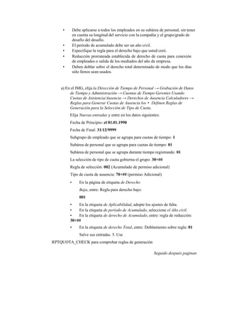 •       Debe aplicarse a todos los empleados en su subárea de personal, sin tener
             en cuenta su longitud del servicio con la compañía y el grupo/grado de
             desafío del desafío.
     •       El período de acumulado debe ser un año civil.
     •       Especifique la regla para el derecho bajo que usted creó.
     •       Reducción prorrateada establecida de derecho de cuota para conexión
             de empleados o salida de los mediados del año de empresa.
     •       Deben doblar sobre el derecho total determinado de modo que los días
             sólo llenos sean usados.


    a) En el IMG, elija la Dirección de Tiempo de Personal → Grabación de Datos
         de Tiempo y Administración → Cuentas de Tiempo Gerentes Usando
         Cuotas de Asistencia/Ausencia → Derechos de Ausencia Calculadores →
         Reglas para Generar Cuotas de Ausencia los • Definen Reglas de
         Generación para la Selección de Tipo de Cuota.
         Elija Nuevas entradas y entre en los datos siguientes:
         Fecha de Principio: el 01.01.1990
         Fecha de Final: 31/12/9999
         Subgrupo de empleado que se agrupa para cuotas de tiempo: 1
         Subárea de personal que se agrupa para cuotas de tiempo: 01
         Subárea de personal que se agrupa durante tiempo registrando: 01
         La selección de tipo de cuota gobierna el grupo: 30+##
         Regla de selección: 002 (Acumulado de permiso adicional)
         Tipo de cuota de ausencia: 70+## (permiso Adicional)
         •       En la página de etiqueta de Derecho
                 Baja, entre: Regla para derecho bajo:
                 001
         •   En la etiqueta de Aplicabilidad, adopte los ajustes de falta.
         •   En la etiqueta de período de Acumulado, seleccione el Año civil.
         •   En la etiqueta de derecho de Acumulado, entre: regla de reducción:
         30+##
         •       En la etiqueta de derecho Total, entre: Doblamiento sobre regla: 01
                 Salve sus entradas. 5. Use
RPTQUOTA_CHECK para comprobar reglas de generación

                                                             Seguido después paginan
 