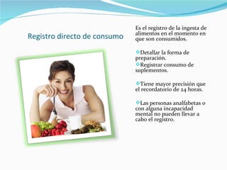Registro directo de consumo Es el registro de la ingesta de alimentos en el momento en que son consumidos. Detallar la forma de preparación. Registrar consumo de suplementos. Tiene mayor precisión que el recordatorio de 24 horas. Las personas analfabetas o con alguna incapacidad mental no pueden llevar a cabo el registro. 