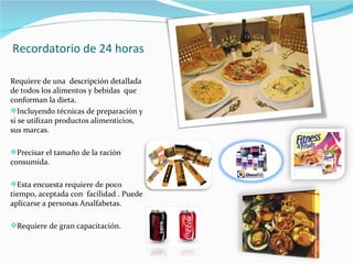 Recordatorio de 24 horas Requiere de una  descripción detallada de todos los alimentos y bebidas  que conforman la dieta. Incluyendo técnicas de preparación y si se utilizan productos alimenticios, sus marcas. Precisar el tamaño de la ración consumida. Esta encuesta requiere de poco tiempo, aceptada con  facilidad . Puede aplicarse a personas Analfabetas. Requiere de gran capacitación. 