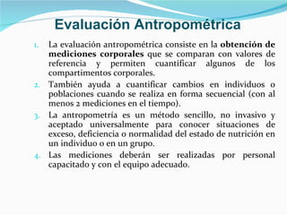 La evaluación antropométrica consiste en la  obtención de mediciones corporales  que se comparan con valores de referencia y permiten cuantificar algunos de los compartimentos corporales.  También ayuda a cuantificar cambios en individuos o poblaciones cuando se realiza en forma secuencial (con al menos 2 mediciones en el tiempo). La antropometría es un método sencillo, no invasivo y aceptado universalmente para conocer situaciones de exceso, deficiencia o normalidad del estado de nutrición en un individuo o en un grupo. Las mediciones deberán ser realizadas por personal capacitado y con el equipo adecuado. Evaluación Antropométrica 