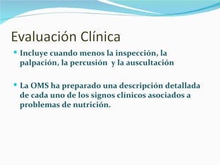 Incluye cuando menos la inspección, la palpación, la percusión  y la auscultación La OMS ha preparado una descripción detallada de cada uno de los signos clínicos asociados a problemas de nutrición. 