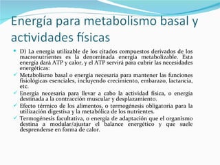 D) La energía utilizable de los citados compuestos derivados de los macronutrientes es la denominada energía metabolizable. Esta energía dará ATP y calor, y el ATP servirá para cubrir las necesidades energéticas: Metabolismo basal o energía necesaria para mantener las funciones fisiológicas esenciales, incluyendo crecimiento, embarazo, lactancia, etc. Energía necesaria para llevar a cabo la actividad física, o energía destinada a la contracción muscular y desplazamiento. Efecto térmico de los alimentos, o termogénesis obligatoria para la utilización digestiva y la metabólica de los nutrientes. Termogénesis facultativa, o energía de adaptación que el organismo destina a modular/ajustar el balance energético y que suele desprenderse en forma de calor. 