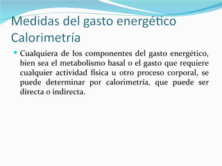 Cualquiera de los componentes del gasto energético, bien sea el metabolismo basal o el gasto que requiere cualquier actividad física u otro proceso corporal, se puede determinar por calorimetría, que puede ser directa o indirecta. 