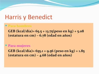 Para hombres GEB (kcal/día)= 65.5 + 13.75(peso en kg) + 5.08 (estatura en cm) – 6.78 (edad en años) Para mujeres GEB (kcal/día)= 655.1 + 9.56 (peso en kg) + 1.85 (estatura en cm) – 4.68 (edad en años) 