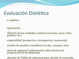 Se requiere: Capacitación Definición de las unidades a utilizar (raciones, tazas, Cdas, gramos, etc.) Temporalidad (prospectiva, retrospectiva, transversal) Periodos de estudio a considerar (24 hrs., semana, mes) Forma de registrar la información sobre técnicas de preparación de los alimentos  Selección de Tablas de referencia para calcular el contenido de nutrimentos de los alimentos considerados en la encuesta 