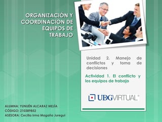 Actividad 1. El conflicto y
los equipos de trabajo
Unidad 2. Manejo de
conflictos y toma de
decisiones
ALUMNA: YUNUÉN ALCARAZ MEJÍA
CÓDIGO: 210389852
ASESORA: Cecilia Irma Magaña Juregui
ORGANIZACIÓN YORGANIZACIÓN Y
COORDINACION DECOORDINACION DE
EQUIPOS DEEQUIPOS DE
TRABAJOTRABAJO
 