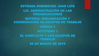 ESTRADA DOMINGUEZ JUAN LUIS
LIC. ADMINISTRACIÓN DE LAS
ORGANIZACIONES
MATERIA: ORGANIZACIÓN Y
COORDINACIÓN DE EQUIPOS DE TRABAJO
UNIDAD 2
ACTIVIDAD 1
EL CONFLICTO Y LOS EQUIPOS DE
TRABAJO
05 DE MARZO DE 2019
 