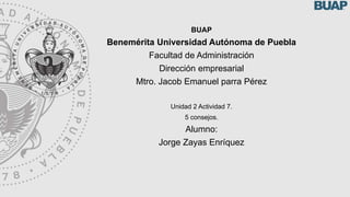 BUAP
Benemérita Universidad Autónoma de Puebla
Facultad de Administración
Dirección empresarial
Mtro. Jacob Emanuel parra Pérez
Unidad 2 Actividad 7.
5 consejos.
Alumno:
Jorge Zayas Enríquez
 