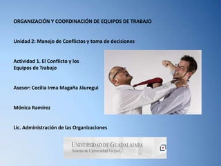 ORGANIZACIÓN Y COORDINACIÓN DE EQUIPOS DE TRABAJO


Unidad 2: Manejo de Conflictos y toma de decisiones


Actividad 1. El Conflicto y los
Equipos de Trabajo


Asesor: Cecilia Irma Magaña Jáuregui


Mónica Ramírez


Lic. Administración de las Organizaciones
 