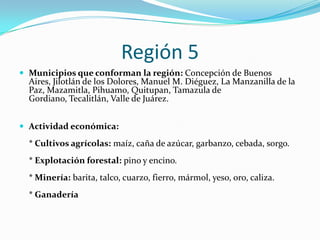 Región 5
 Municipios que conforman la región: Concepción de Buenos
Aires, Jilotlán de los Dolores, Manuel M. Diéguez, La Manzanilla de la
Paz, Mazamitla, Pihuamo, Quitupan, Tamazula de
Gordiano, Tecalitlán, Valle de Juárez.
 Actividad económica:
* Cultivos agrícolas: maíz, caña de azúcar, garbanzo, cebada, sorgo.
* Explotación forestal: pino y encino.
* Minería: barita, talco, cuarzo, fierro, mármol, yeso, oro, caliza.
* Ganadería
 