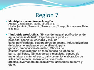 Region 7
 Municipios que conforman la región:
Atengo, Chiquilistlán, Ejutla, El Grullo, El
Limón, Juchitlán, Tecolotlán, Tenamaxtlán, Tonaya, Tuxcacuesco, Unió
n de Tula.
 * Industria productiva: fábricas de mezcal, purificadoras de
agua, fábricas de hielo, trapiches para producir
piloncillo, alfeñique, cachaza y miel de
caña, panificadoras, elaboradoras de botana, industrializadora
de lácteos, enmelazadoras de alimento para
ganado, empacadora de melón, fábricas de
calzado, maquiladoras de ropa, fábrica de jabón de
barra, ladrilleras, fábricas de cal y mosaicos, bancos de
material para mármol, yeso, cal y cemento, elaboración de
sillas para montar, aserraderos, viveros de
árboles, invernadero de ecocultivos, artesanías de barro y
otate.
 